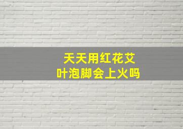 天天用红花艾叶泡脚会上火吗