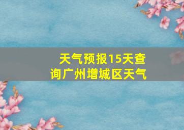 天气预报15天查询广州增城区天气