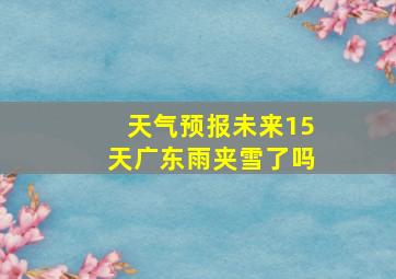 天气预报未来15天广东雨夹雪了吗