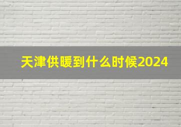 天津供暖到什么时候2024