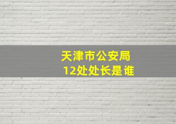 天津市公安局12处处长是谁