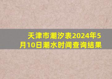 天津市潮汐表2024年5月10日潮水时间查询结果