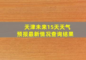 天津未来15天天气预报最新情况查询结果