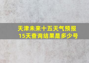 天津未来十五天气预报15天查询结果是多少号