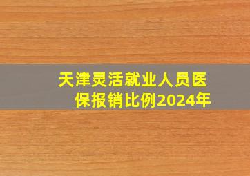 天津灵活就业人员医保报销比例2024年