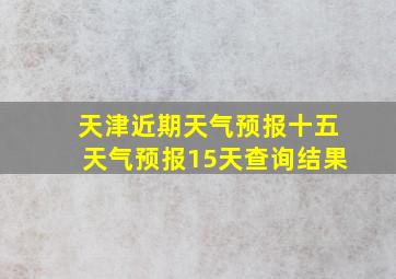 天津近期天气预报十五天气预报15天查询结果