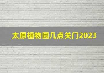 太原植物园几点关门2023