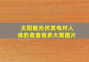 太阳能光伏发电对人体的危害有多大呢图片