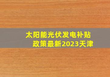 太阳能光伏发电补贴政策最新2023天津