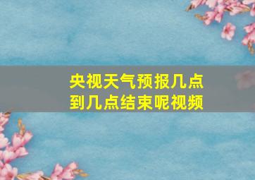 央视天气预报几点到几点结束呢视频