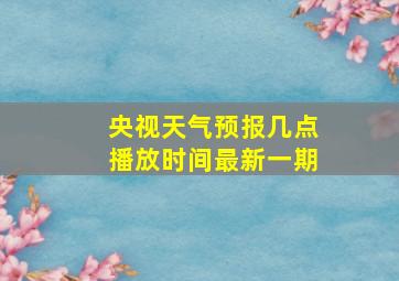 央视天气预报几点播放时间最新一期