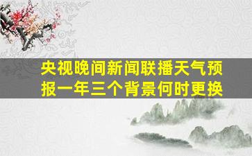 央视晚间新闻联播天气预报一年三个背景何时更换