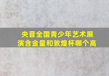 央音全国青少年艺术展演含金量和敦煌杯哪个高