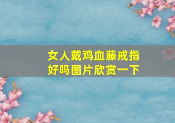 女人戴鸡血藤戒指好吗图片欣赏一下