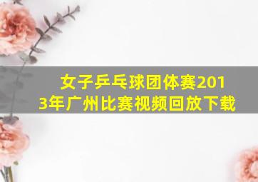 女子乒乓球团体赛2013年广州比赛视频回放下载