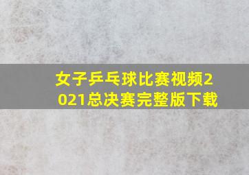 女子乒乓球比赛视频2021总决赛完整版下载