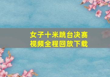 女子十米跳台决赛视频全程回放下载