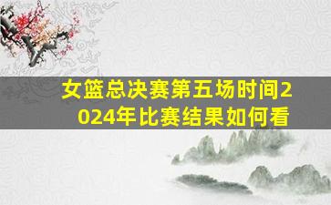 女篮总决赛第五场时间2024年比赛结果如何看