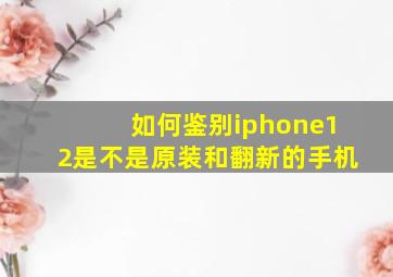 如何鉴别iphone12是不是原装和翻新的手机