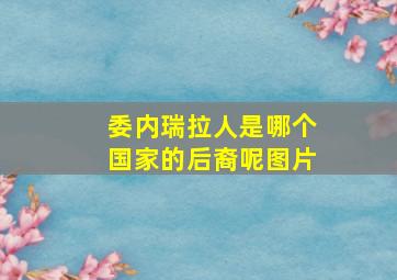 委内瑞拉人是哪个国家的后裔呢图片