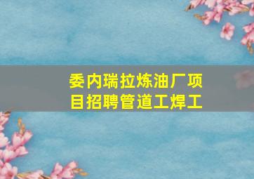 委内瑞拉炼油厂项目招聘管道工焊工