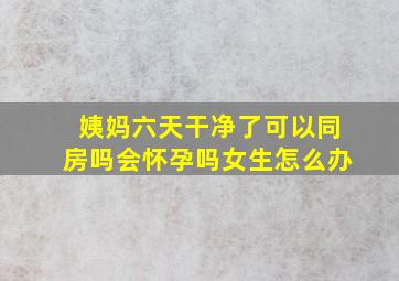 姨妈六天干净了可以同房吗会怀孕吗女生怎么办