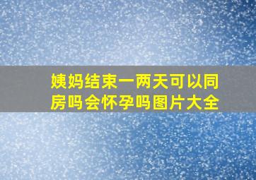 姨妈结束一两天可以同房吗会怀孕吗图片大全