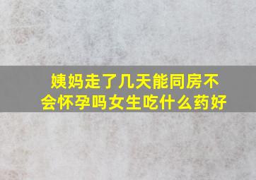 姨妈走了几天能同房不会怀孕吗女生吃什么药好