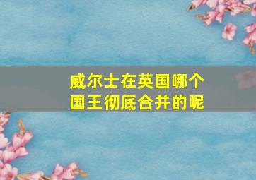 威尔士在英国哪个国王彻底合并的呢