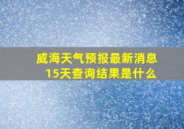 威海天气预报最新消息15天查询结果是什么