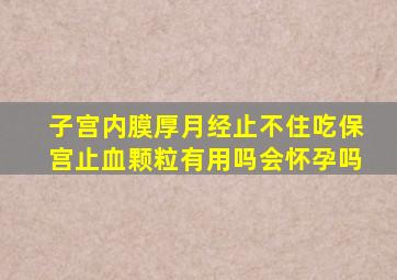 子宫内膜厚月经止不住吃保宫止血颗粒有用吗会怀孕吗