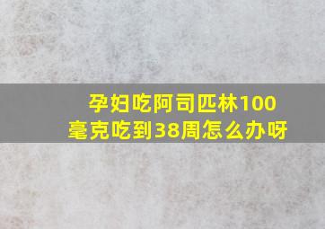 孕妇吃阿司匹林100毫克吃到38周怎么办呀