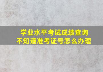 学业水平考试成绩查询不知道准考证号怎么办理