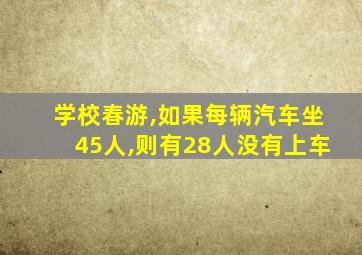 学校春游,如果每辆汽车坐45人,则有28人没有上车