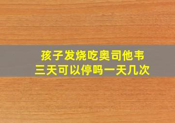 孩子发烧吃奥司他韦三天可以停吗一天几次