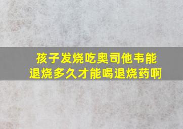 孩子发烧吃奥司他韦能退烧多久才能喝退烧药啊