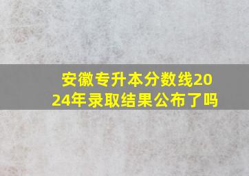 安徽专升本分数线2024年录取结果公布了吗