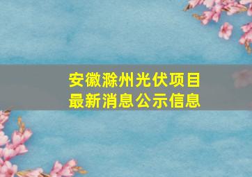 安徽滁州光伏项目最新消息公示信息