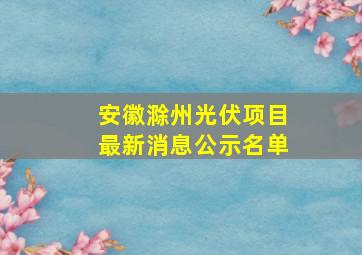 安徽滁州光伏项目最新消息公示名单