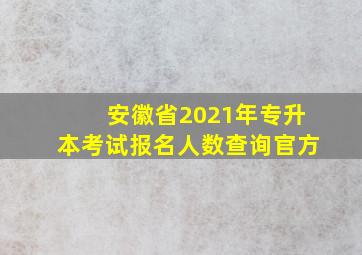 安徽省2021年专升本考试报名人数查询官方