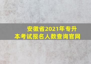 安徽省2021年专升本考试报名人数查询官网