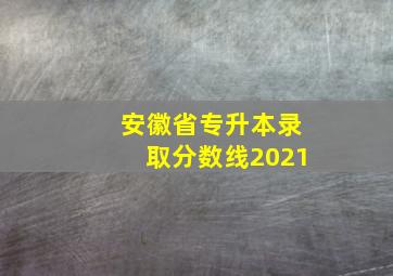 安徽省专升本录取分数线2021