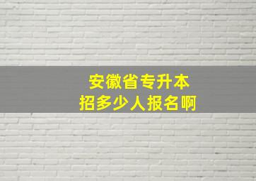 安徽省专升本招多少人报名啊