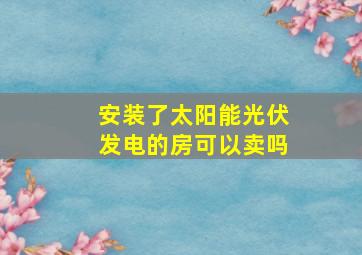 安装了太阳能光伏发电的房可以卖吗