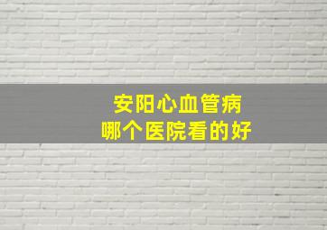 安阳心血管病哪个医院看的好