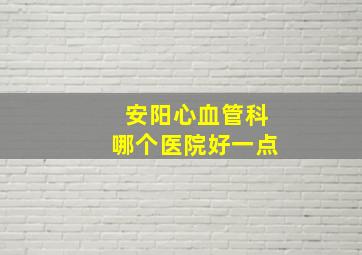 安阳心血管科哪个医院好一点