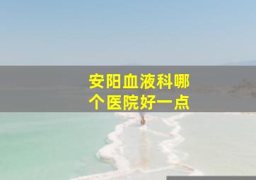 安阳血液科哪个医院好一点