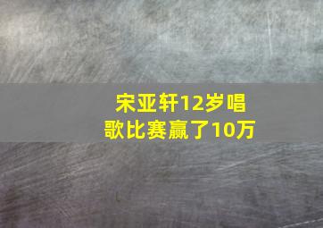 宋亚轩12岁唱歌比赛赢了10万