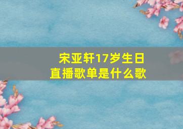 宋亚轩17岁生日直播歌单是什么歌