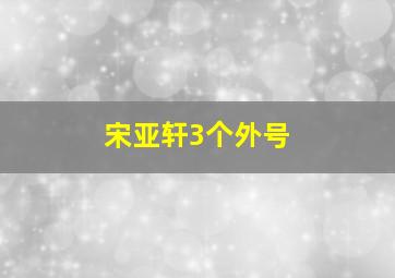 宋亚轩3个外号